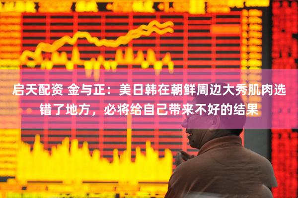 启天配资 金与正：美日韩在朝鲜周边大秀肌肉选错了地方，必将给自己带来不好的结果