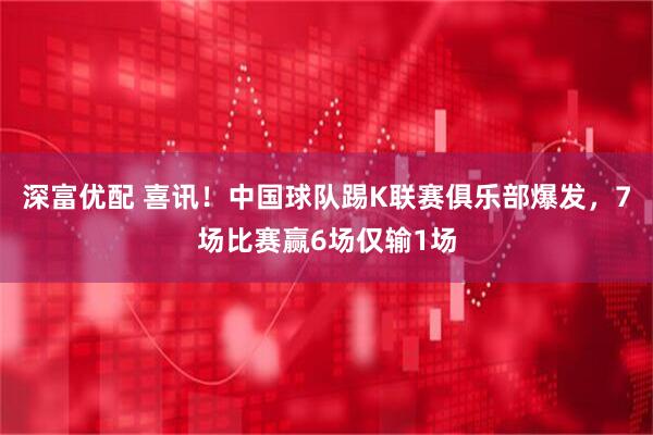 深富优配 喜讯！中国球队踢K联赛俱乐部爆发，7场比赛赢6场仅输1场