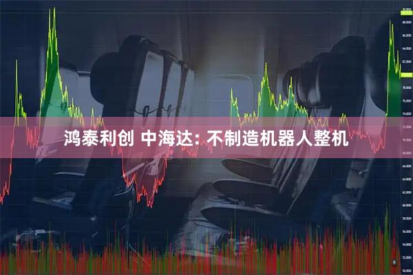 鸿泰利创 中海达: 不制造机器人整机