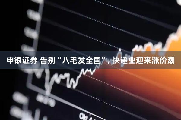 申银证券 告别“八毛发全国”, 快递业迎来涨价潮
