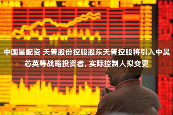 中国星配资 天普股份控股股东天普控股将引入中昊芯英等战略投资者, 实际控制人拟变更