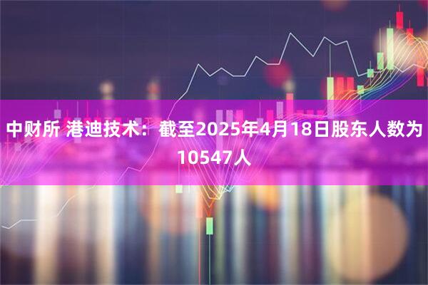 中财所 港迪技术：截至2025年4月18日股东人数为10547人