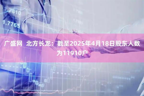 广盛网  北方长龙：截至2025年4月18日股东人数为11910户