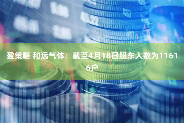 盈策略 和远气体：截至4月18日股东人数为11616户