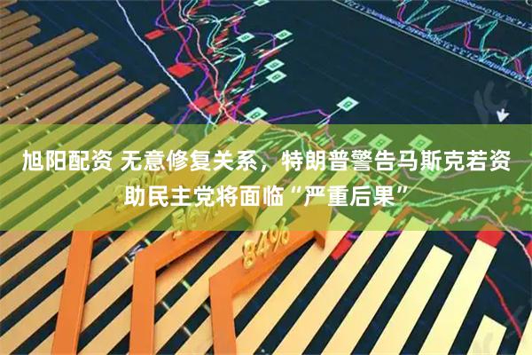 旭阳配资 无意修复关系，特朗普警告马斯克若资助民主党将面临“严重后果”