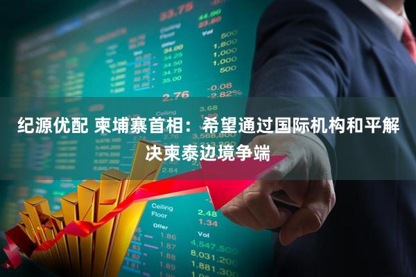 纪源优配 柬埔寨首相：希望通过国际机构和平解决柬泰边境争端