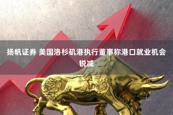 扬帆证券 美国洛杉矶港执行董事称港口就业机会锐减
