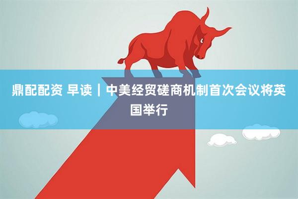 鼎配配资 早读｜中美经贸磋商机制首次会议将英国举行
