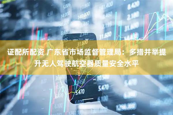 证配所配资 广东省市场监督管理局：多措并举提升无人驾驶航空器质量安全水平