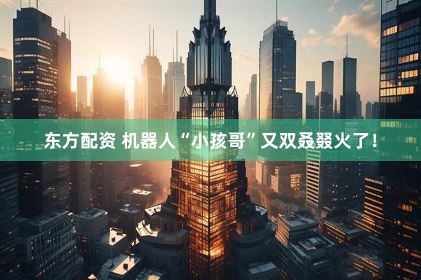 东方配资 机器人“小孩哥”又双叒叕火了！