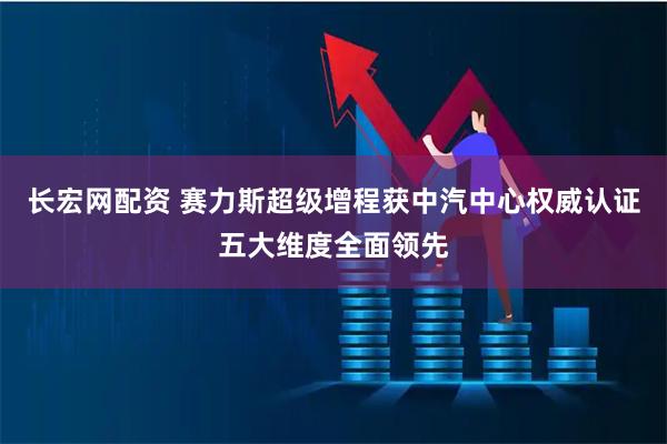 长宏网配资 赛力斯超级增程获中汽中心权威认证五大维度全面领先