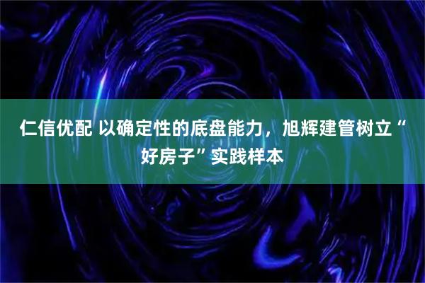 仁信优配 以确定性的底盘能力，旭辉建管树立“好房子”实践样本