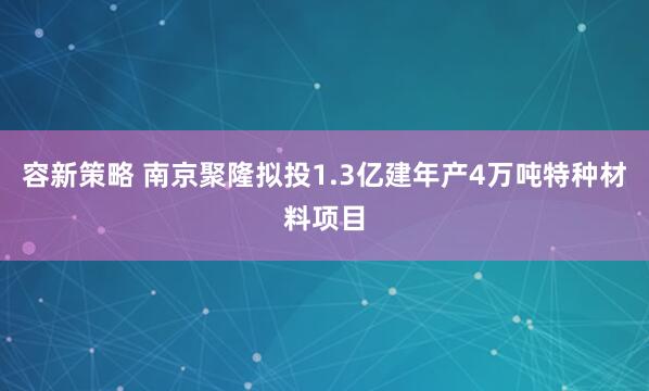 容新策略 南京聚隆拟投1.3亿建年产4万吨特种材料项目
