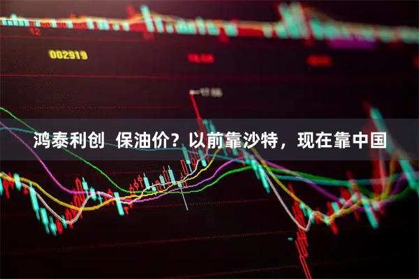 鸿泰利创  保油价？以前靠沙特，现在靠中国