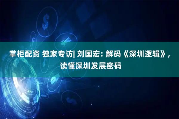 掌柜配资 独家专访| 刘国宏: 解码《深圳逻辑》, 读懂深圳发展密码