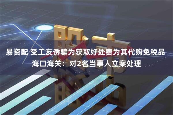 易资配 受工友诱骗为获取好处费为其代购免税品 海口海关：对2名当事人立案处理